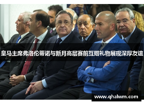 皇马主席弗洛伦蒂诺与新月高层赛前互赠礼物展现深厚友谊